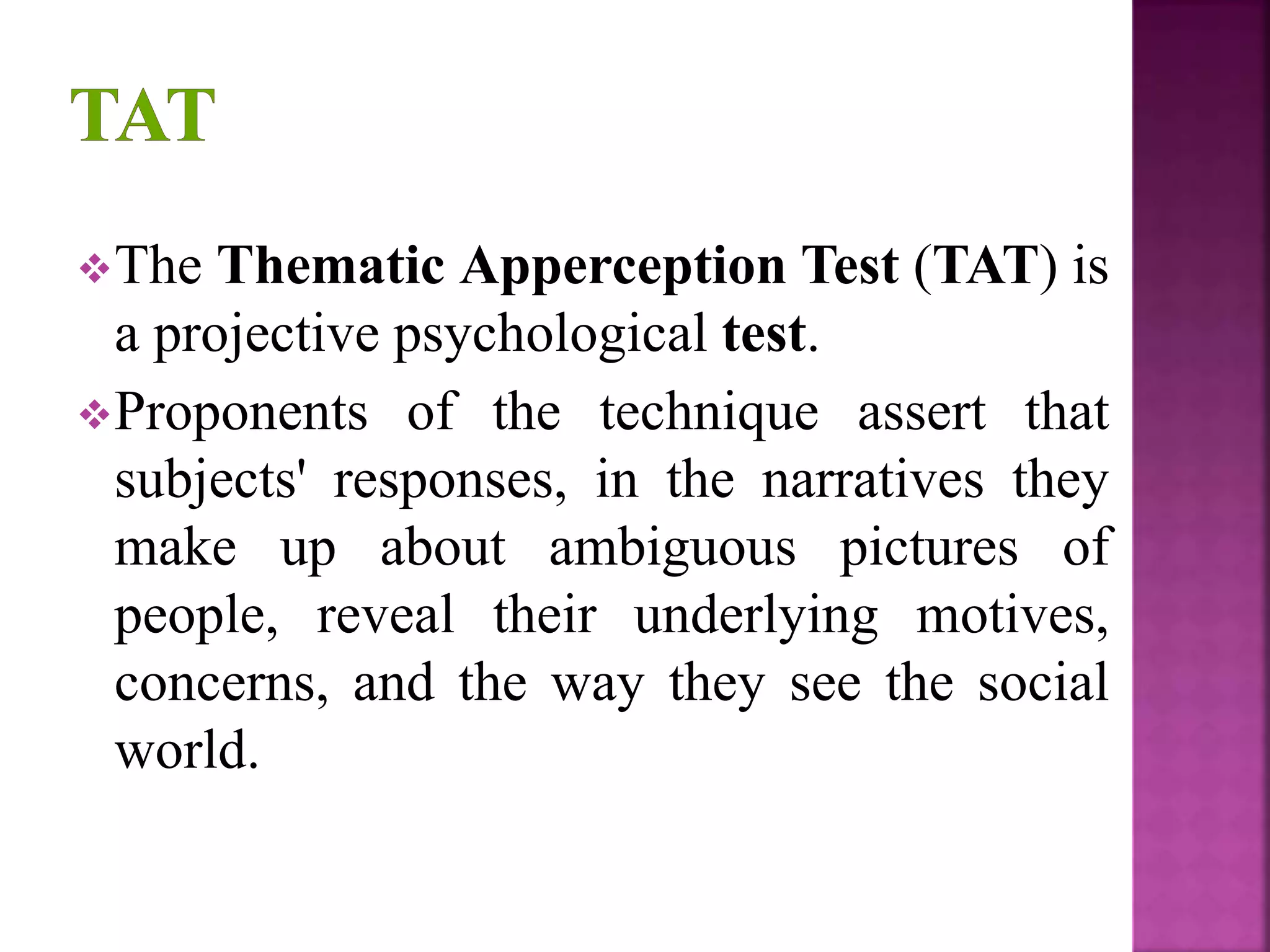 The Thematic Apperception Test (TAT) is
a projective psychological test.
Proponents of the technique assert that
subjects' responses, in the narratives they
make up about ambiguous pictures of
people, reveal their underlying motives,
concerns, and the way they see the social
world.
 