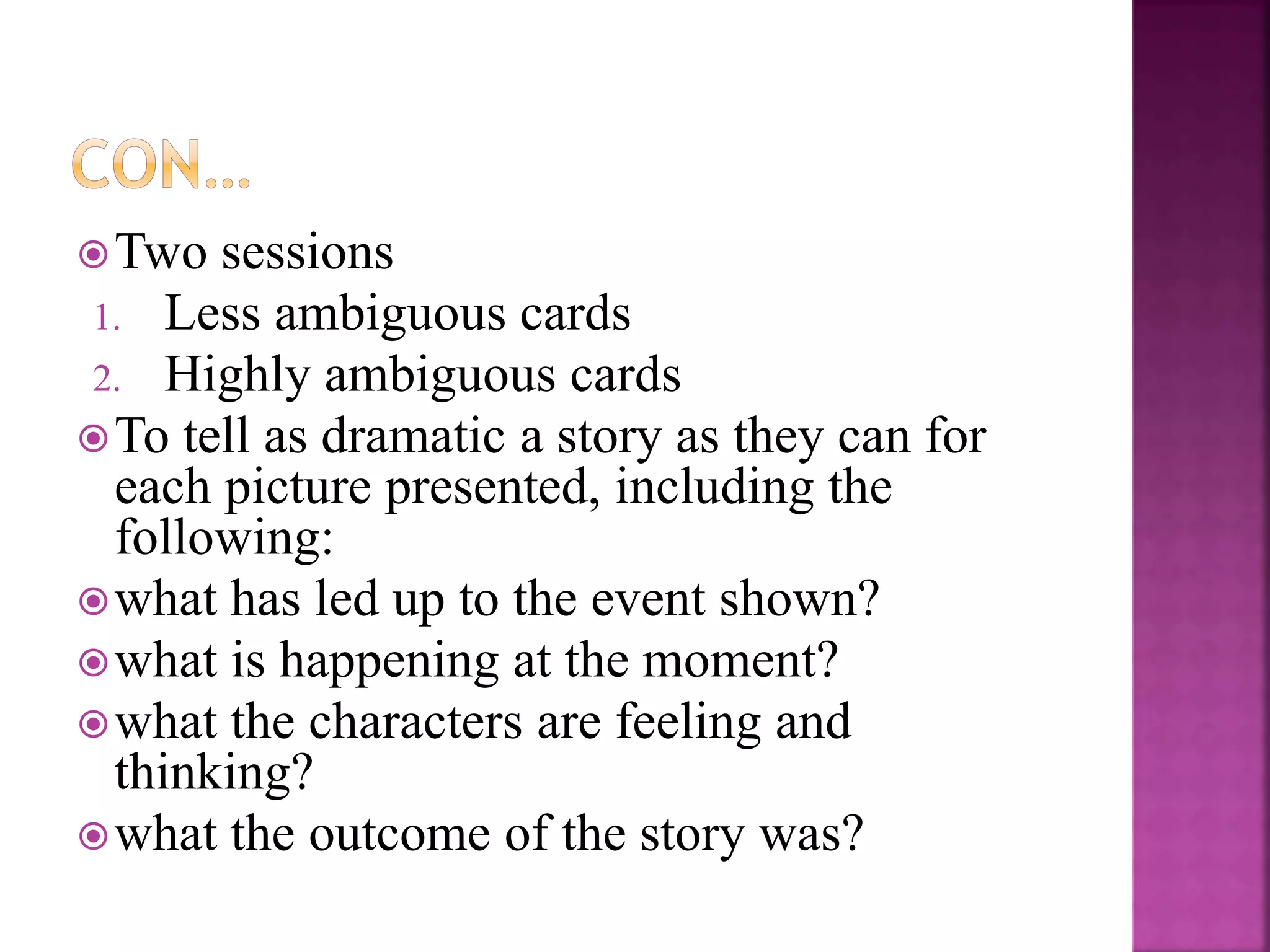 Two sessions
1. Less ambiguous cards
2. Highly ambiguous cards
To tell as dramatic a story as they can for
each picture presented, including the
following:
what has led up to the event shown?
what is happening at the moment?
what the characters are feeling and
thinking?
what the outcome of the story was?
 