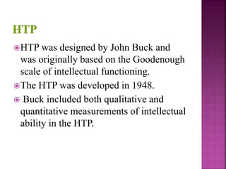 HTP was designed by John Buck and
was originally based on the Goodenough
scale of intellectual functioning.
The HTP was developed in 1948.
 Buck included both qualitative and
quantitative measurements of intellectual
ability in the HTP.
 