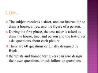  The subject receives a short, unclear instruction to
draw a house, a tree, and the figure of a person.
 During the first phase, the test-taker is asked to
draw the house, tree, and person and the test-giver
asks questions about each picture.
 There are 60 questions originally designed by
Buck .
 therapists and trained test givers can also design
their own questions, or ask follow up questions
 