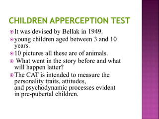 It was devised by Bellak in 1949.
young children aged between 3 and 10
years.
10 pictures all these are of animals.
 What went in the story before and what
will happen latter?
The CAT is intended to measure the
personality traits, attitudes,
and psychodynamic processes evident
in pre-pubertal children.
 