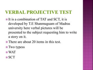  It is a combination of TAT and SCT, it is
developed by T.E Shanmuguam of Madras
university here verbal pictures will be
presented to the subject requesting him to write
a story on it.
 There are about 20 items in this test.
 Two typess
 WAT
 SCT
 