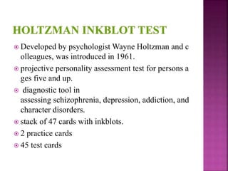  Developed by psychologist Wayne Holtzman and c
olleagues, was introduced in 1961.
 projective personality assessment test for persons a
ges five and up.
 diagnostic tool in
assessing schizophrenia, depression, addiction, and
character disorders.
 stack of 47 cards with inkblots.
 2 practice cards
 45 test cards
 