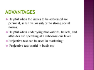  Helpful when the issues to be addressed are
personal, sensitive, or subject to strong social
norms.
 Helpful when underlying motivations, beliefs, and
attitudes are operating at a subconscious level.
 Projective test can be used in marketing:
 Projective test useful in business:
 
