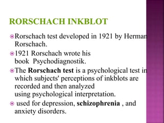 Rorschach test developed in 1921 by Herman
Rorschach.
1921 Rorschach wrote his
book Psychodiagnostik.
The Rorschach test is a psychological test in
which subjects' perceptions of inkblots are
recorded and then analyzed
using psychological interpretation.
 used for depression, schizophrenia , and
anxiety disorders.
 