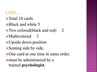 Total 10 cards
Black and white 5
Two colored(black and red) 2
Multicolored 3
Upside down position
Seating side by side.
One card at one time in same order.
must be administered by a
trained psychologist.
 