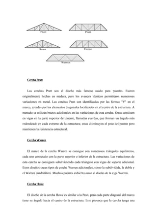 CerchaPratt
Las cerchas Pratt son el diseño más famoso usado para puentes. Fueron
originalmente hechas en madera, pero los avances técnicos permitieron numerosas
variaciones en metal. Las cerchas Pratt son identificadas por las formas "V" en el
marco, creadas por los elementos diagonales localizados en el centro de la estructura. A
menudo se utilizan brazos adicionales en las variaciones de esta cercha. Otras consisten
en vigas en la parte superior del puente, llamadas cuerdas, que forman un ángulo más
redondeado en cada extremo de la estructura; estas disminuyen el peso del puente pero
mantienen la resistencia estructural.
CerchaWarren
El marco de la cercha Warren se consigue con numerosos triángulos equiláteros,
cada uno conectado con la parte superior e inferior de la estructura. Las variaciones de
esta cercha se consiguen subdividiendo cada triángulo con vigas de soporte adicional.
Estos diseños crean tipos de cercha Warren adicionales, como la subdividida, la doble y
el Warren cuadrilátero. Muchos puentes cubiertos usan el diseño de la viga Warren.
CerchaHowe
El diseño de la cercha Howe es similar a la Pratt, pero cada parte diagonal del marco
tiene su ángulo hacia el centro de la estructura. Esto provoca que la cercha tenga una
 