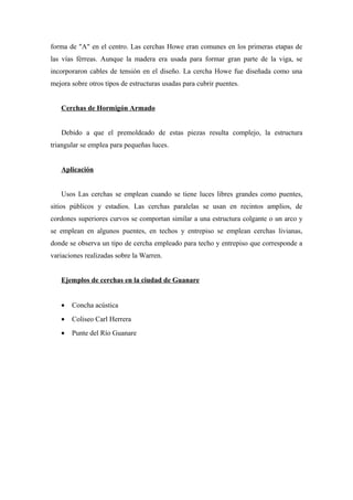forma de "A" en el centro. Las cerchas Howe eran comunes en los primeras etapas de
las vías férreas. Aunque la madera era usada para formar gran parte de la viga, se
incorporaron cables de tensión en el diseño. La cercha Howe fue diseñada como una
mejora sobre otros tipos de estructuras usadas para cubrir puentes.
Cerchas de Hormigón Armado
Debido a que el premoldeado de estas piezas resulta complejo, la estructura
triangular se emplea para pequeñas luces.
Aplicación
Usos Las cerchas se emplean cuando se tiene luces libres grandes como puentes,
sitios públicos y estadios. Las cerchas paralelas se usan en recintos amplios, de
cordones superiores curvos se comportan similar a una estructura colgante o un arco y
se emplean en algunos puentes, en techos y entrepiso se emplean cerchas livianas,
donde se observa un tipo de cercha empleado para techo y entrepiso que corresponde a
variaciones realizadas sobre la Warren.
Ejemplos de cerchas en la ciudad de Guanare
• Concha acústica
• Coliseo Carl Herrera
• Punte del Río Guanare
 