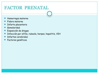 FACTOR PRENATAL
 Hemorragia materna
 Fiebre materna
 Infarto placentario
 Gemelaridad
 Exposición de drogas
 Infección por sifilis, rubeola, herpes, hepatitis, VIH
 Infartos cerebrales
 Factores genéticos.
 