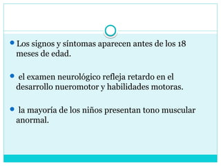 Los signos y síntomas aparecen antes de los 18
meses de edad.
 el examen neurológico refleja retardo en el
desarrollo nueromotor y habilidades motoras.
 la mayoría de los niños presentan tono muscular
anormal.
 