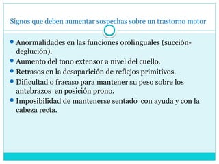 Signos que deben aumentar sospechas sobre un trastorno motor
Anormalidades en las funciones orolinguales (succión-
deglución).
Aumento del tono extensor a nivel del cuello.
Retrasos en la desaparición de reflejos primitivos.
Dificultad o fracaso para mantener su peso sobre los
antebrazos en posición prono.
Imposibilidad de mantenerse sentado con ayuda y con la
cabeza recta.
 