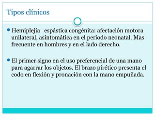 Tipos clínicos
Hemiplejía espástica congénita: afectación motora
unilateral, asintomática en el periodo neonatal. Mas
frecuente en hombres y en el lado derecho.
El primer signo en el uso preferencial de una mano
para agarrar los objetos. El brazo pirético presenta el
codo en flexión y pronación con la mano empuñada.
 
