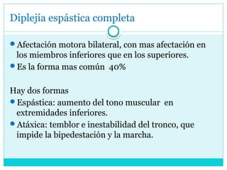 Diplejía espástica completa
Afectación motora bilateral, con mas afectación en
los miembros inferiores que en los superiores.
Es la forma mas común 40%
Hay dos formas
Espástica: aumento del tono muscular en
extremidades inferiores.
Atáxica: temblor e inestabilidad del tronco, que
impide la bipedestación y la marcha.
 