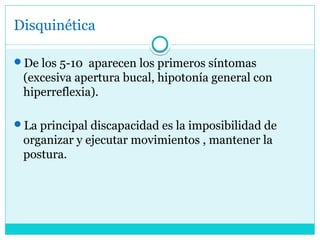 Disquinética
De los 5-10 aparecen los primeros síntomas
(excesiva apertura bucal, hipotonía general con
hiperreflexia).
La principal discapacidad es la imposibilidad de
organizar y ejecutar movimientos , mantener la
postura.
 