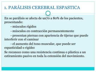 1. PARÁLISIS CEREBRAL ESPASTICA
En se parálisis se afecta de un70 a 80% de los pacientes,
presentando:
- músculos rígidos
- músculos en contracción permanentemente
- presentan piernas con apariencia de tijeras que puede
interferir con el caminar
- el aumento del tono muscular, que puede ser
espasticidad o rigidez
Se reconoce como una resistencia continua o plástica a un
estiramiento pasivo en toda la extensión del movimiento.
 