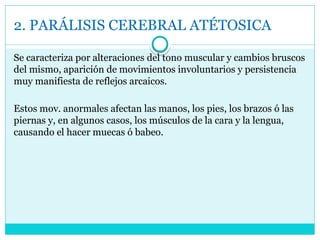 2. PARÁLISIS CEREBRAL ATÉTOSICA
Se caracteriza por alteraciones del tono muscular y cambios bruscos
del mismo, aparición de movimientos involuntarios y persistencia
muy manifiesta de reflejos arcaicos.
Estos mov. anormales afectan las manos, los pies, los brazos ó las
piernas y, en algunos casos, los músculos de la cara y la lengua,
causando el hacer muecas ó babeo.
 