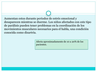 Aumentan estos durante periodos de estrés emocional y
desaparecen mientras se duerme. Los niños afectados con este tipo
de parálisis pueden tener problemas en la coordinación de los
movimientos musculares necesarios para el habla, una condición
conocida como disartria.
 