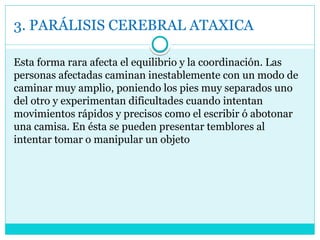 3. PARÁLISIS CEREBRAL ATAXICA
Esta forma rara afecta el equilibrio y la coordinación. Las
personas afectadas caminan inestablemente con un modo de
caminar muy amplio, poniendo los pies muy separados uno
del otro y experimentan dificultades cuando intentan
movimientos rápidos y precisos como el escribir ó abotonar
una camisa. En ésta se pueden presentar temblores al
intentar tomar o manipular un objeto
 