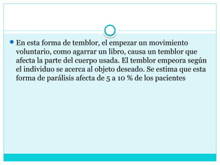 En esta forma de temblor, el empezar un movimiento
voluntario, como agarrar un libro, causa un temblor que
afecta la parte del cuerpo usada. El temblor empeora según
el individuo se acerca al objeto deseado. Se estima que esta
forma de parálisis afecta de 5 a 10 % de los pacientes
 