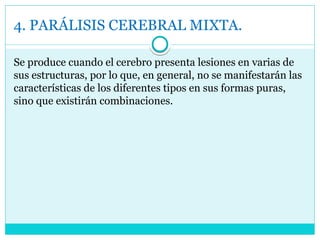 4. PARÁLISIS CEREBRAL MIXTA.
Se produce cuando el cerebro presenta lesiones en varias de
sus estructuras, por lo que, en general, no se manifestarán las
características de los diferentes tipos en sus formas puras,
sino que existirán combinaciones.
 