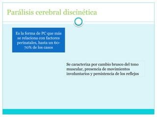 Parálisis cerebral discinética
Es la forma de PC que más
se relaciona con factores
perinatales, hasta un 60-
70% de los casos
Se caracteriza por cambio brusco del tono
muscular, presencia de movimientos
involuntarios y persistencia de los reflejos
 