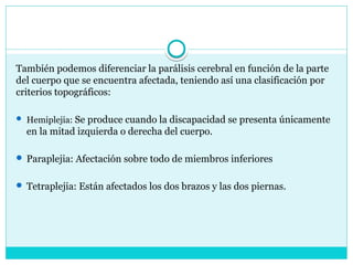 También podemos diferenciar la parálisis cerebral en función de la parte
del cuerpo que se encuentra afectada, teniendo así una clasificación por
criterios topográficos:
 Hemiplejia: Se produce cuando la discapacidad se presenta únicamente
en la mitad izquierda o derecha del cuerpo.
 Paraplejia: Afectación sobre todo de miembros inferiores
 Tetraplejia: Están afectados los dos brazos y las dos piernas.
 