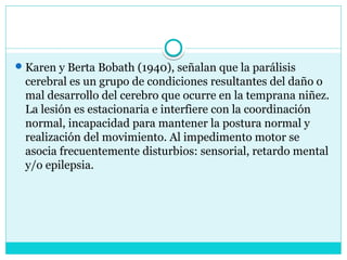 Karen y Berta Bobath (1940), señalan que la parálisis
cerebral es un grupo de condiciones resultantes del daño o
mal desarrollo del cerebro que ocurre en la temprana niñez.
La lesión es estacionaria e interfiere con la coordinación
normal, incapacidad para mantener la postura normal y
realización del movimiento. Al impedimento motor se
asocia frecuentemente disturbios: sensorial, retardo mental
y/o epilepsia.
 