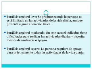 Parálisis cerebral leve: Se produce cuando la persona no
está limitado en las actividades de la vida diaria, aunque
presenta alguna alteración física.
Parálisis cerebral moderada: En este caso el individuo tiene
dificultades para realizar las actividades diarias y necesita
medios de asistencia o apoyos.
Parálisis cerebral severa: La persona requiere de apoyos
para prácticamente todas las actividades de la vida diaria.
 