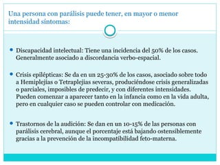 Una persona con parálisis puede tener, en mayor o menor
intensidad síntomas:
 Discapacidad intelectual: Tiene una incidencia del 50% de los casos.
Generalmente asociado a discordancia verbo-espacial.
 Crisis epilépticas: Se da en un 25-30% de los casos, asociado sobre todo
a Hemiplejías o Tetraplejias severas, produciéndose crisis generalizadas
o parciales, imposibles de predecir, y con diferentes intensidades.
Pueden comenzar a aparecer tanto en la infancia como en la vida adulta,
pero en cualquier caso se pueden controlar con medicación.
 Trastornos de la audición: Se dan en un 10-15% de las personas con
parálisis cerebral, aunque el porcentaje está bajando ostensiblemente
gracias a la prevención de la incompatibilidad feto-materna.
 