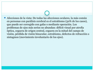  Afecciones de la vista: De todas las afecciones oculares, la más común
en personas con parálisis cerebral es el estrabismo (50% de los casos),
que puede ser corregido con gafas o mediante operación. Los
problemas de ojos más serios no abundan: déficit visual por atrofia
óptica, ceguera de origen central, ceguera en la mitad del campo de
visión, pérdida de visión binocular, estrabismo, defectos de refracción o
nistagmos (movimiento involuntario de los ojos).
 