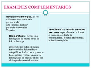 EXÁMENES COMPLEMENTARIOS
Revisión oftalmológica. En los
niños con antecedente de
prematuridad
está indicado realizar
potenciales evocados
Visuales. Estudio de la audición en todos
los casos. especialmente indicado
si existe antecedente de
prematuridad, hiperbilirrubinemia,
infección congénita.
Radiografías: al menos una
radiografía de cadera antes de
iniciar la carga.
exploraciones radiológicas en
función de las deformidades
ortopédicas. En los casos graves se
ha de valorar realizar un control
radiográfico de caderas anual, por
el riesgo elevado de luxación.
 