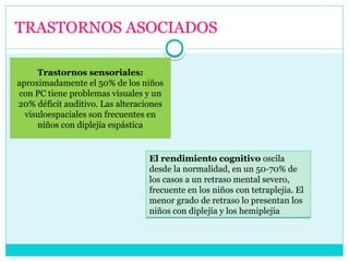 TRASTORNOS ASOCIADOS
Trastornos sensoriales:
aproximadamente el 50% de los niños
con PC tiene problemas visuales y un
20% déficit auditivo. Las alteraciones
visuloespaciales son frecuentes en
niños con diplejía espástica
El rendimiento cognitivo oscila
desde la normalidad, en un 50-70% de
los casos a un retraso mental severo,
frecuente en los niños con tetraplejia. El
menor grado de retraso lo presentan los
niños con diplejía y los hemiplejia
El rendimiento cognitivo oscila
desde la normalidad, en un 50-70% de
los casos a un retraso mental severo,
frecuente en los niños con tetraplejia. El
menor grado de retraso lo presentan los
niños con diplejía y los hemiplejia
 
