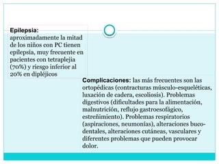 Epilepsia:
aproximadamente la mitad
de los niños con PC tienen
epilepsia, muy frecuente en
pacientes con tetraplejia
(70%) y riesgo inferior al
20% en dipléjicos
Complicaciones: las más frecuentes son las
ortopédicas (contracturas músculo-esqueléticas,
luxación de cadera, escoliosis). Problemas
digestivos (dificultades para la alimentación,
malnutrición, reflujo gastroesofágico,
estreñimiento). Problemas respiratorios
(aspiraciones, neumonías), alteraciones buco-
dentales, alteraciones cutáneas, vasculares y
diferentes problemas que pueden provocar
dolor.
 