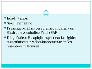 Edad: 7 años.
Sexo: Femenino
Presenta parálisis cerebral secundaria a un
Síndrome Alcohólico Fetal (SAF).
Diagnóstico: Paraplejia espástica: La rigidez
muscular está predominantemente en los
miembros inferiores.
 