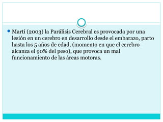Martí (2003) la Parálisis Cerebral es provocada por una
lesión en un cerebro en desarrollo desde el embarazo, parto
hasta los 5 años de edad, (momento en que el cerebro
alcanza el 90% del peso), que provoca un mal
funcionamiento de las áreas motoras.
 