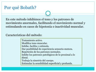 Por qué Bobath?
En este método inhibimos el tono y los patrones de
movimiento anormales, facilitando el movimiento normal y
estimulando en casos de hipotonía o inactividad muscular.
Características del método:
Tratamiento activo.
Modifica tono muscular.
Inhibe, facilita y estimula.
Dar posibilidad de experiencia sensorio-motora.
Repetición de los patrones normales.
Inhibe los patrones patológicos de lo proximal a lo
distal.
Trabaja la simetría del cuerpo.
Estimular la sensibilidad superficial y profunda.
 