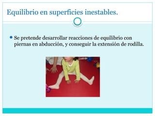 Equilibrio en superficies inestables.
Se pretende desarrollar reacciones de equilibrio con
piernas en abducción, y conseguir la extensión de rodilla.
 