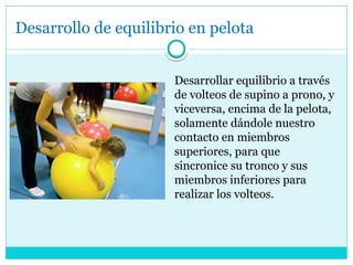Desarrollo de equilibrio en pelota
Desarrollar equilibrio a través
de volteos de supino a prono, y
viceversa, encima de la pelota,
solamente dándole nuestro
contacto en miembros
superiores, para que
sincronice su tronco y sus
miembros inferiores para
realizar los volteos.
 