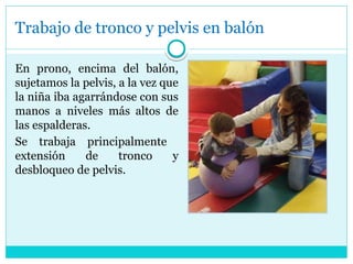 Trabajo de tronco y pelvis en balón
En prono, encima del balón,
sujetamos la pelvis, a la vez que
la niña iba agarrándose con sus
manos a niveles más altos de
las espalderas.
Se trabaja principalmente
extensión de tronco y
desbloqueo de pelvis.
 