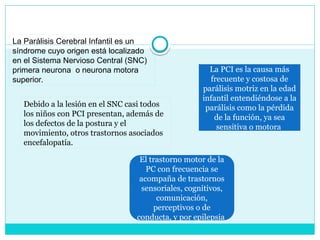 La Parálisis Cerebral Infantil es un
síndrome cuyo origen está localizado
en el Sistema Nervioso Central (SNC)
primera neurona o neurona motora
superior.
La PCI es la causa más
frecuente y costosa de
parálisis motriz en la edad
infantil entendiéndose a la
parálisis como la pérdida
de la función, ya sea
sensitiva o motora
Debido a la lesión en el SNC casi todos
los niños con PCI presentan, además de
los defectos de la postura y el
movimiento, otros trastornos asociados
encefalopatía.
El trastorno motor de la
PC con frecuencia se
acompaña de trastornos
sensoriales, cognitivos,
comunicación,
perceptivos o de
conducta, y por epilepsia
 