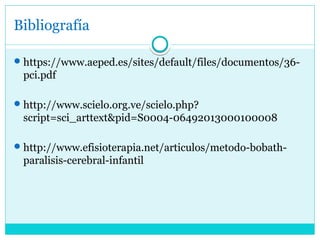 Bibliografía
https://www.aeped.es/sites/default/files/documentos/36-
pci.pdf
http://www.scielo.org.ve/scielo.php?
script=sci_arttext&pid=S0004-06492013000100008
http://www.efisioterapia.net/articulos/metodo-bobath-
paralisis-cerebral-infantil
 