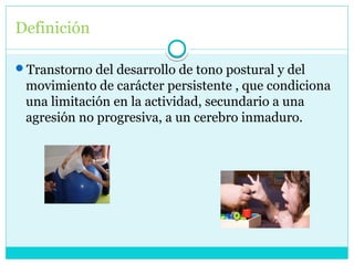 Definición
Transtorno del desarrollo de tono postural y del
movimiento de carácter persistente , que condiciona
una limitación en la actividad, secundario a una
agresión no progresiva, a un cerebro inmaduro.
 