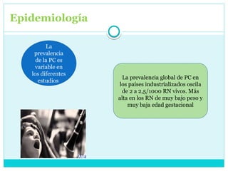 Epidemiología
La
prevalencia
de la PC es
variable en
los diferentes
estudios
La prevalencia global de PC en
los países industrializados oscila
de 2 a 2,5/1000 RN vivos. Más
alta en los RN de muy bajo peso y
muy baja edad gestacional
 