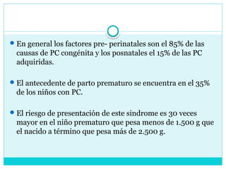 En general los factores pre- perinatales son el 85% de las
causas de PC congénita y los posnatales el 15% de las PC
adquiridas.
El antecedente de parto prematuro se encuentra en el 35%
de los niños con PC.
El riesgo de presentación de este sindrome es 30 veces
mayor en el niño prematuro que pesa menos de 1.500 g que
el nacido a término que pesa más de 2.500 g.
 