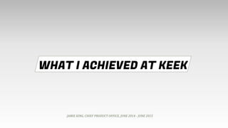 WHAT I ACHIEVED AT KEEK
JAMIE KING, CHIEF PRODUCT OFFICE, JUNE 2014 - JUNE 2015
 