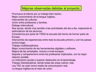 Promueve el inter é s por un trabajo bien hecho.. Mejor conocimiento de la lengua inglesa.. Intercambio de culturas. Uni ó n entre profesores y familias. Dialogo intercultural. Nos ayuda, dando m á s sentido a las actividades del dia a dia, mejorando la estimulaci ó n de los alumnos. Consciencia por parte de TODA la escuela del hecho de formar parte de Europa. Intercambio de experiencias entre toda la escuela primero y con los paises socios luego. Trabajo multidisciplinario. Mejor conocimiento de las herramientas digitales y software. Mejora de las amistades, incluso a nivel europeo. Soporte y compa ñ erismo entre los profesores implicados, con la mejor relaci ó n posible. La motivaci ó n ayuda a superar obst á culos en el aprendizaje. Trabajo Interdisciplinal, donde todas las  á reas cobran vida. Las TAC se usan como medio de comunicaci ó n real. La lengua inglesa es el nexo de uni ó n. Mejoras observadas debidas al proyecto: 