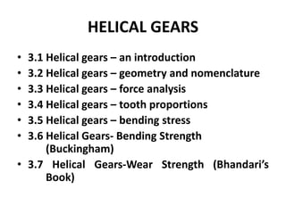 HELICAL GEARS
• 3.1 Helical gears – an introduction
• 3.2 Helical gears – geometry and nomenclature
• 3.3 Helical gears – force analysis
• 3.4 Helical gears – tooth proportions
• 3.5 Helical gears – bending stress
• 3.6 Helical Gears- Bending Strength
(Buckingham)
• 3.7 Helical Gears-Wear Strength (Bhandari’s
Book)
 