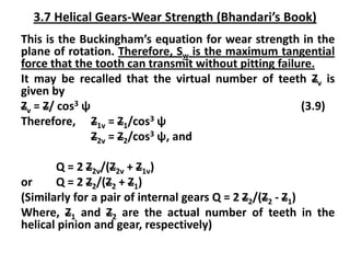 3.7 Helical Gears-Wear Strength (Bhandari’s Book)
This is the Buckingham’s equation for wear strength in the
plane of rotation. Therefore, Sw is the maximum tangential
force that the tooth can transmit without pitting failure.
It may be recalled that the virtual number of teeth Zv is
given by
Zv = Z/ cos3 ψ (3.9)
Therefore, Z1v = Z1/cos3 ψ
Z2v = Z2/cos3 ψ, and
Q = 2 Z2v/(Z2v + Z1v)
or Q = 2 Z2/(Z2 + Z1)
(Similarly for a pair of internal gears Q = 2 Z2/(Z2 - Z1)
Where, Z1 and Z2 are the actual number of teeth in the
helical pinion and gear, respectively)
 