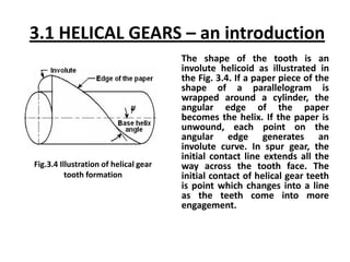 3.1 HELICAL GEARS – an introduction
The shape of the tooth is an
involute helicoid as illustrated in
the Fig. 3.4. If a paper piece of the
shape of a parallelogram is
wrapped around a cylinder, the
angular edge of the paper
becomes the helix. If the paper is
unwound, each point on the
angular edge generates an
involute curve. In spur gear, the
initial contact line extends all the
way across the tooth face. The
initial contact of helical gear teeth
is point which changes into a line
as the teeth come into more
engagement.
Fig.3.4 Illustration of helical gear
tooth formation
 