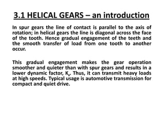 3.1 HELICAL GEARS – an introduction
In spur gears the line of contact is parallel to the axis of
rotation; in helical gears the line is diagonal across the face
of the tooth. Hence gradual engagement of the teeth and
the smooth transfer of load from one tooth to another
occur.
This gradual engagement makes the gear operation
smoother and quieter than with spur gears and results in a
lower dynamic factor, Kv. Thus, it can transmit heavy loads
at high speeds. Typical usage is automotive transmission for
compact and quiet drive.
 